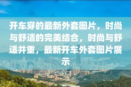 開車穿的最新外套圖片，時(shí)尚與舒適的完美結(jié)合，時(shí)尚與舒適并重，最新開車外套圖片展示