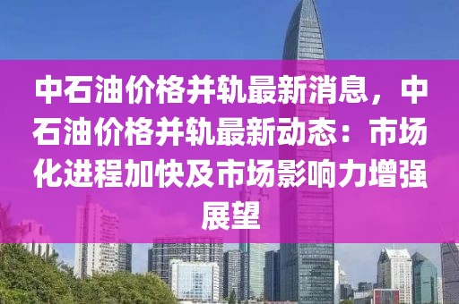 中石油價格并軌最新消息，中石油價格并軌最新動態(tài)：市場化進(jìn)程加快及市場影響力增強(qiáng)展望