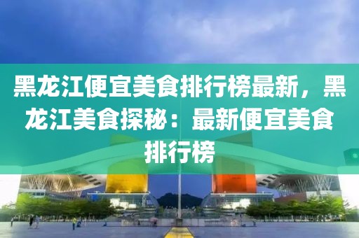黑龍江便宜美食排行榜最新，黑龍江美食探秘：最新便宜美食排行榜