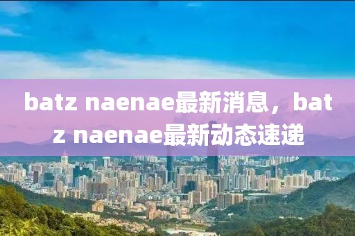 batz naenae最新消息，batz naenae最新動態(tài)速遞