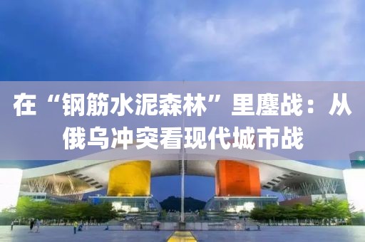 在“鋼筋水泥森林”里鏖戰(zhàn)：從俄烏沖突看現(xiàn)代城市戰(zhàn)