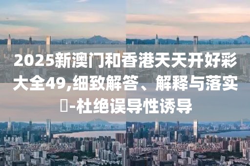 2025新澳門和香港天天開好彩大全49,細致解答、解釋與落實?-杜絕誤導性誘導