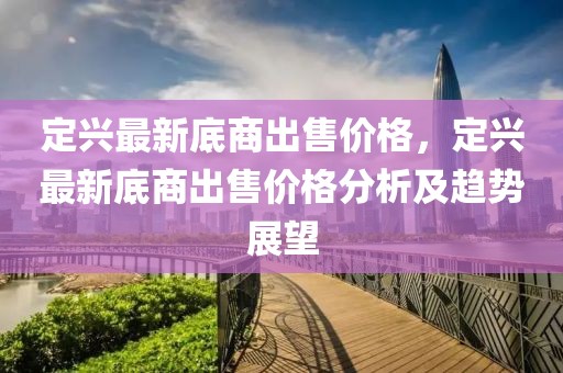 定興最新底商出售價格，定興最新底商出售價格分析及趨勢展望