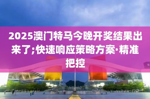 2025澳門特馬今晚開獎結(jié)果出來了;快速響應(yīng)策略方案·精準(zhǔn)把控
