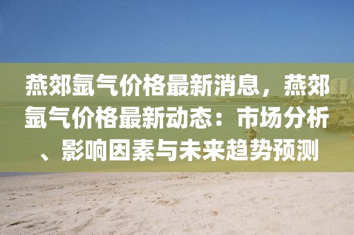 燕郊氬氣價格最新消息，燕郊氬氣價格最新動態(tài)：市場分析、影響因素與未來趨勢預(yù)測