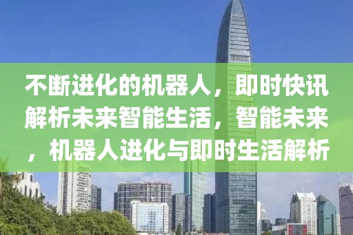不斷進(jìn)化的機(jī)器人，即時(shí)快訊解析未來智能生活，智能未來，機(jī)器人進(jìn)化與即時(shí)生活解析