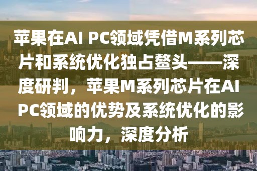 蘋果在AI PC領(lǐng)域憑借M系列芯片和系統(tǒng)優(yōu)化獨占鰲頭——深度研判，蘋果M系列芯片在AI PC領(lǐng)域的優(yōu)勢及系統(tǒng)優(yōu)化的影響力，深度分析