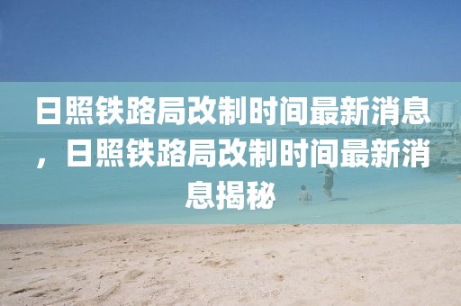 日照鐵路局改制時間最新消息，日照鐵路局改制時間最新消息揭秘