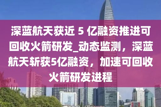 深藍(lán)航天獲近 5 億融資推進(jìn)可回收火箭研發(fā)_動(dòng)態(tài)監(jiān)測，深藍(lán)航天斬獲5億融資，加速可回收火箭研發(fā)進(jìn)程