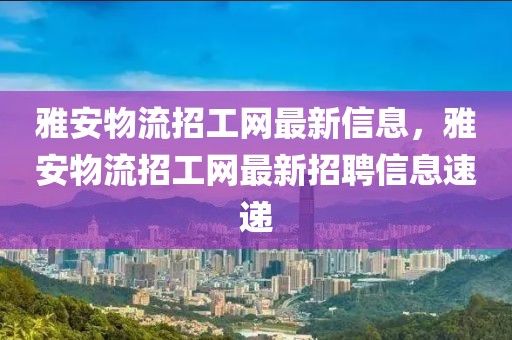 雅安物流招工網(wǎng)最新信息，雅安物流招工網(wǎng)最新招聘信息速遞