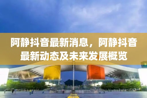 阿靜抖音最新消息，阿靜抖音最新動態(tài)及未來發(fā)展概覽