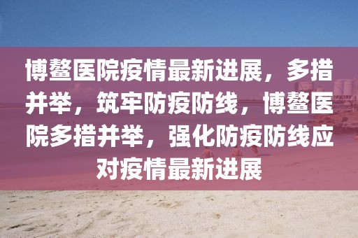 博鰲醫(yī)院疫情最新進(jìn)展，多措并舉，筑牢防疫防線，博鰲醫(yī)院多措并舉，強(qiáng)化防疫防線應(yīng)對(duì)疫情最新進(jìn)展