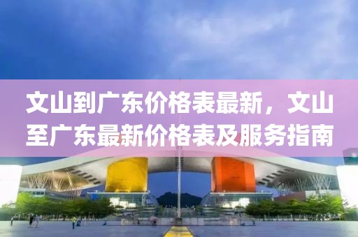 文山到廣東價格表最新，文山至廣東最新價格表及服務(wù)指南