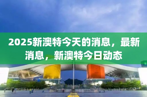 2025新澳特今天的消息，最新消息，新澳特今日動態(tài)