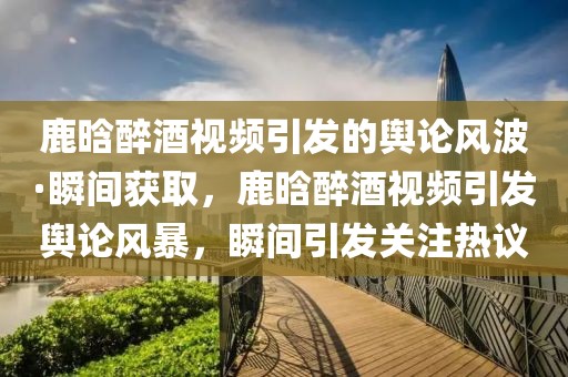 鹿晗醉酒視頻引發(fā)的輿論風波·瞬間獲取，鹿晗醉酒視頻引發(fā)輿論風暴，瞬間引發(fā)關注熱議