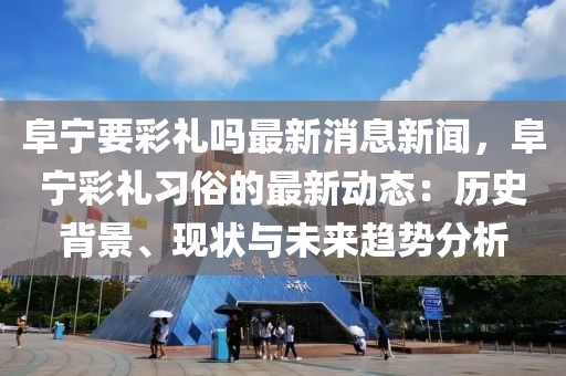 阜寧要彩禮嗎最新消息新聞，阜寧彩禮習俗的最新動態(tài)：歷史背景、現(xiàn)狀與未來趨勢分析