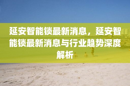 延安智能鎖最新消息，延安智能鎖最新消息與行業(yè)趨勢(shì)深度解析