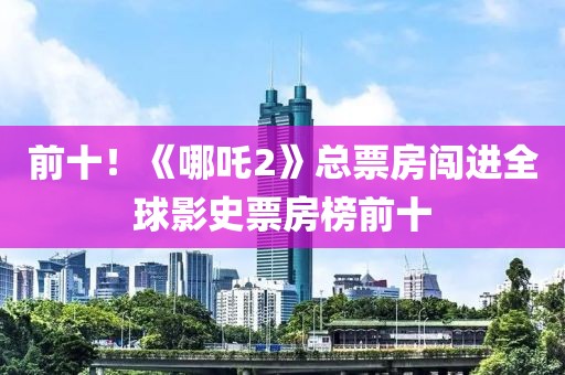 前十！《哪吒2》總票房闖進(jìn)全球影史票房榜前十