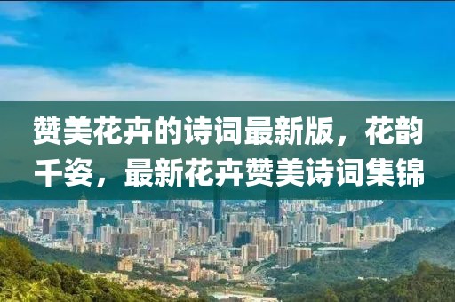 贊美花卉的詩詞最新版，花韻千姿，最新花卉贊美詩詞集錦