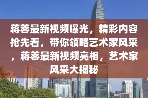 蔣蓉最新視頻曝光，精彩內(nèi)容搶先看，帶你領(lǐng)略藝術(shù)家風(fēng)采，蔣蓉最新視頻亮相，藝術(shù)家風(fēng)采大揭秘