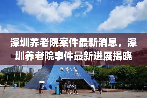 深圳養(yǎng)老院案件最新消息，深圳養(yǎng)老院事件最新進展揭曉