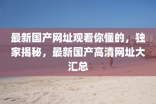 最新國(guó)產(chǎn)網(wǎng)址觀看你懂的，獨(dú)家揭秘，最新國(guó)產(chǎn)高清網(wǎng)址大匯總