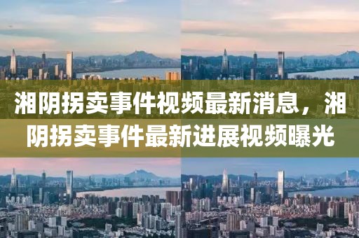 湘陰拐賣事件視頻最新消息，湘陰拐賣事件最新進展視頻曝光