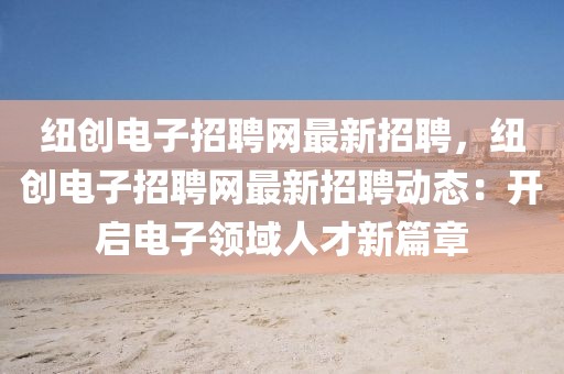 紐創(chuàng)電子招聘網(wǎng)最新招聘，紐創(chuàng)電子招聘網(wǎng)最新招聘動態(tài)：開啟電子領域人才新篇章
