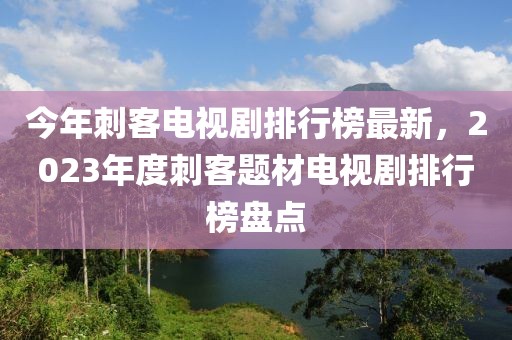 今年刺客電視劇排行榜最新，2023年度刺客題材電視劇排行榜盤點