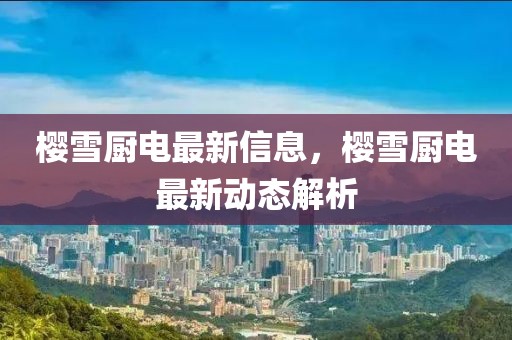 櫻雪廚電最新信息，櫻雪廚電最新動(dòng)態(tài)解析