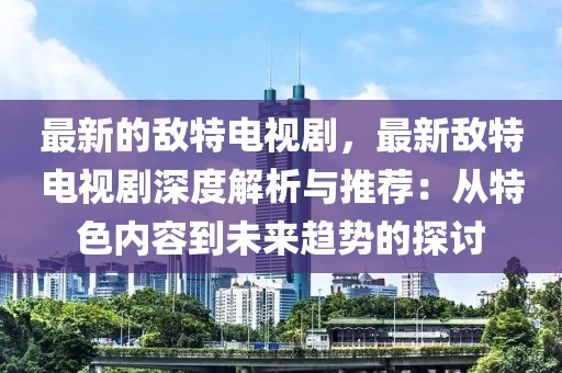 最新的敵特電視劇，最新敵特電視劇深度解析與推薦：從特色內(nèi)容到未來(lái)趨勢(shì)的探討