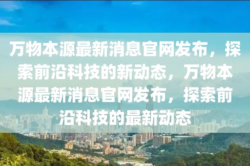 萬物本源最新消息官網(wǎng)發(fā)布，探索前沿科技的新動(dòng)態(tài)，萬物本源最新消息官網(wǎng)發(fā)布，探索前沿科技的最新動(dòng)態(tài)