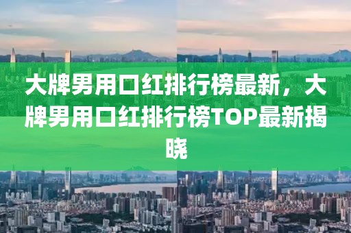 大牌男用口紅排行榜最新，大牌男用口紅排行榜TOP最新揭曉