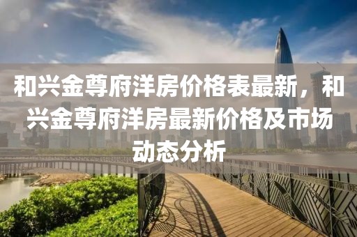 和興金尊府洋房?jī)r(jià)格表最新，和興金尊府洋房最新價(jià)格及市場(chǎng)動(dòng)態(tài)分析