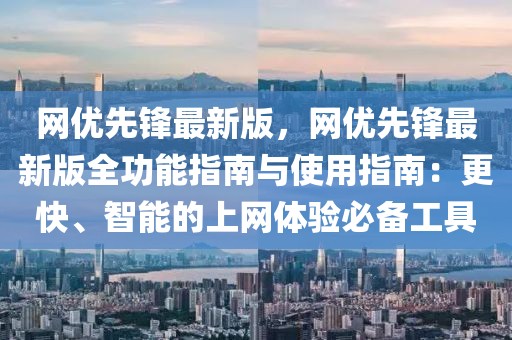 網(wǎng)優(yōu)先鋒最新版，網(wǎng)優(yōu)先鋒最新版全功能指南與使用指南：更快、智能的上網(wǎng)體驗(yàn)必備工具