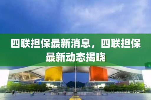 四聯(lián)擔保最新消息，四聯(lián)擔保最新動態(tài)揭曉