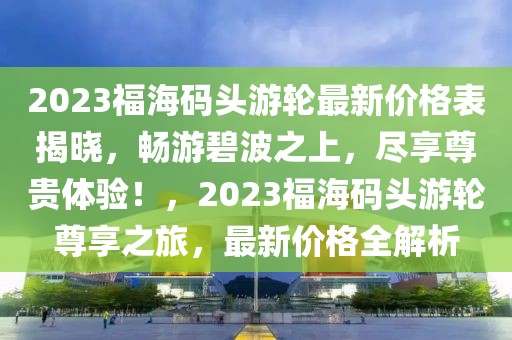 2023福海碼頭游輪最新價(jià)格表揭曉，暢游碧波之上，盡享尊貴體驗(yàn)！，2023福海碼頭游輪尊享之旅，最新價(jià)格全解析