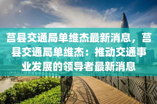 莒縣交通局單維杰最新消息，莒縣交通局單維杰：推動交通事業(yè)發(fā)展的領(lǐng)導(dǎo)者最新消息