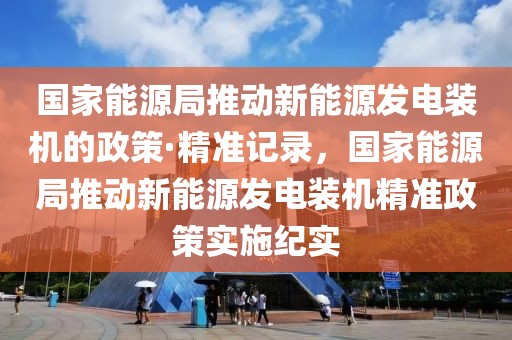 國家能源局推動(dòng)新能源發(fā)電裝機(jī)的政策·精準(zhǔn)記錄，國家能源局推動(dòng)新能源發(fā)電裝機(jī)精準(zhǔn)政策實(shí)施紀(jì)實(shí)