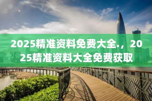 2025精準(zhǔn)資料免費(fèi)大全.，2025精準(zhǔn)資料大全免費(fèi)獲取