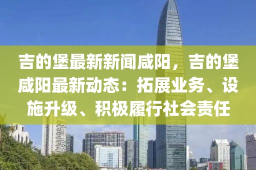 吉的堡最新新聞咸陽，吉的堡咸陽最新動(dòng)態(tài)：拓展業(yè)務(wù)、設(shè)施升級(jí)、積極履行社會(huì)責(zé)任