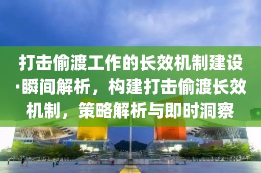 打擊偷渡工作的長效機制建設·瞬間解析，構建打擊偷渡長效機制，策略解析與即時洞察