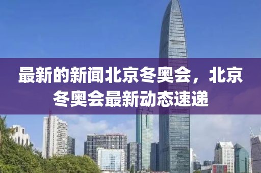 最新的新聞北京冬奧會，北京冬奧會最新動態(tài)速遞