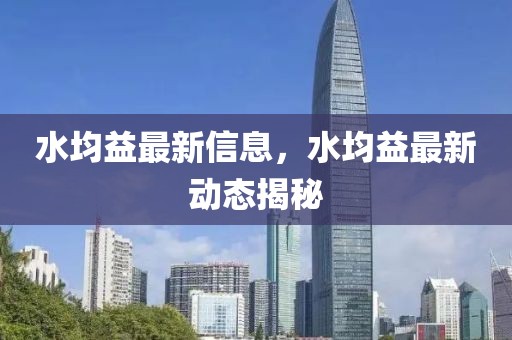 水均益最新信息，水均益最新動(dòng)態(tài)揭秘