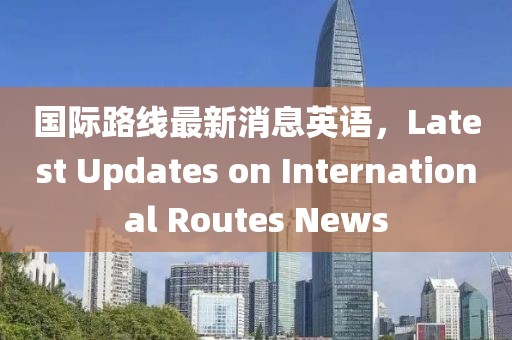 國(guó)際路線最新消息英語(yǔ)，Latest Updates on International Routes News