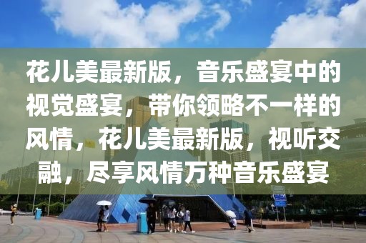 花兒美最新版，音樂盛宴中的視覺盛宴，帶你領(lǐng)略不一樣的風(fēng)情，花兒美最新版，視聽交融，盡享風(fēng)情萬種音樂盛宴