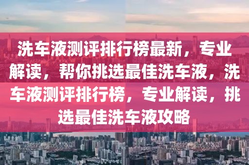 洗車液測評排行榜最新，專業(yè)解讀，幫你挑選最佳洗車液，洗車液測評排行榜，專業(yè)解讀，挑選最佳洗車液攻略