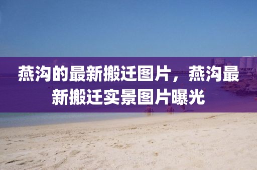 燕溝的最新搬遷圖片，燕溝最新搬遷實景圖片曝光