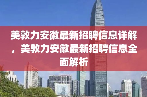 美敦力安徽最新招聘信息詳解，美敦力安徽最新招聘信息全面解析