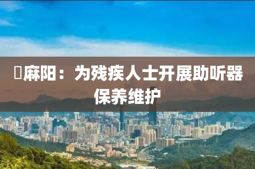 ?麻陽：為殘疾人士開展助聽器保養(yǎng)維護(hù)